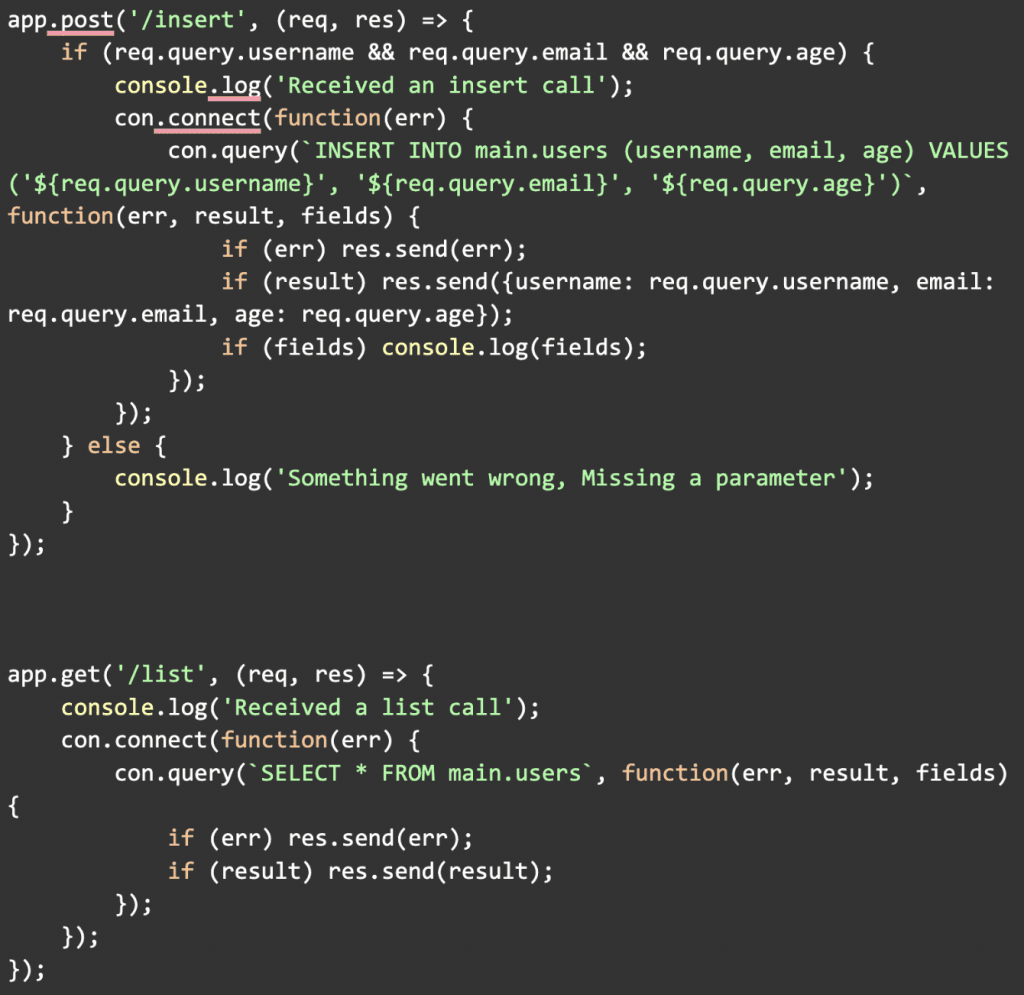 app.post('/insert', (req, res) => {
    if (req.query.username && req.query.email && req.query.age) {
        console.log('Received an insert call');
        con.connect(function(err) {
            con.query(`INSERT INTO main.users (username, email, age) VALUES ('${req.query.username}', '${req.query.email}', '${req.query.age}')`, function(err, result, fields) {
                if (err) res.send(err);
                if (result) res.send({username: req.query.username, email: req.query.email, age: req.query.age});
                if (fields) console.log(fields);
            });
        });
    } else {
        console.log('Something went wrong, Missing a parameter');
    }
});  app.get('/list', (req, res) => {
    console.log('Received a list call');
    con.connect(function(err) {
        con.query(`SELECT * FROM main.users`, function(err, result, fields) 
{
            if (err) res.send(err);
            if (result) res.send(result);
        });
    });
});