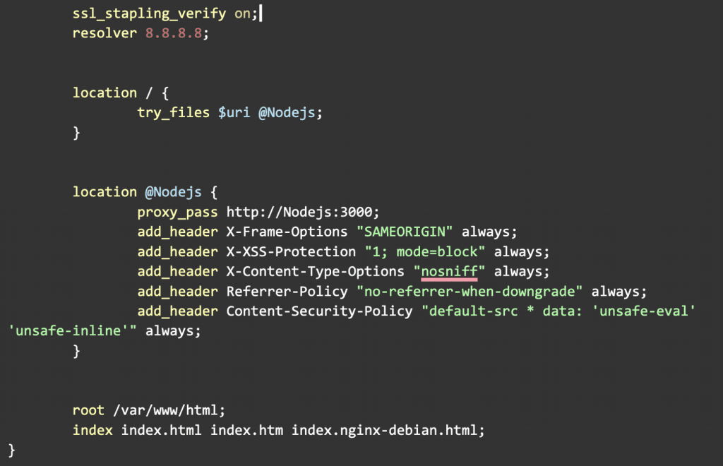 ssl_stapling_verify on;
        resolver 8.8.8.8;          location / {
                try_files $uri @Nodejs;
        }          location @Nodejs {
                proxy_pass http://Nodejs:3000;
                add_header X-Frame-Options "SAMEORIGIN" always;
                add_header X-XSS-Protection "1; mode=block" always;
                add_header X-Content-Type-Options "nosniff" always;
                add_header Referrer-Policy "no-referrer-when-downgrade" always;
                add_header Content-Security-Policy "default-src * data: 'unsafe-eval' 'unsafe-inline'" always;
        }          root /var/www/html;
        index index.html index.htm index.nginx-debian.html;
}